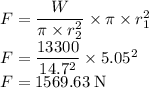 F=\dfrac{W}{\pi \times r^2_{2}} \times \pi \times r^2_{1}\\F=\dfrac{13300}{ 14.7^2} \times 5.05^2\\F=1569.63 \;\rm N