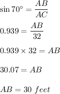 \sin 70^\circ=\dfrac{AB}{AC}\\\\0.939=\dfrac{AB}{32}\\\\0.939\times 32=AB\\\\30.07=AB\\\\AB=30\ feet
