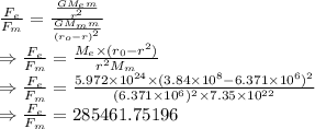 \frac{F_e}{F_m}=\frac{\frac{GM_em}{r^2}}{\frac{GM_mm}{(r_o-r)^2}}\\\Rightarrow \frac{F_e}{F_m}=\frac{M_e\times (r_0-r^2)}{r^2M_m}\\\Rightarrow \frac{F_e}{F_m}=\frac{5.972\times 10^{24}\times (3.84\times 10^{8}-6.371\times 10^6)^2}{(6.371\times 10^6)^2\times 7.35\times 10^{22}}\\\Rightarrow \frac{F_e}{F_m}=285461.75196