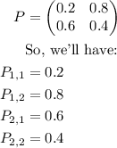 $\begin{align}P&=\begin{pmatrix}0.2&0.8\\0.6&0.4\end{pmatrix} \\ &\text{So, we'll have:} \\ P_{1,1}&=0.2\\P_{1,2}&=0.8\\P_{2,1}&=0.6\\P_{2,2}&=0.4\end{align}