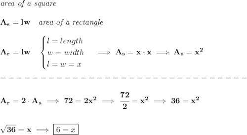 \bf \textit{area of a square}\\\\&#10;A_s=lw\quad &#10;\textit{area of a rectangle}\\\\&#10;A_r=lw\quad &#10;\begin{cases}&#10;l=length\\&#10;w=width\\&#10;l=w=x&#10;\end{cases}\implies A_s=x\cdot x\implies A_s=x^2\\\\&#10;-------------------------------\\\\&#10;A_r=2\cdot  A_s\implies  72=2x^2\implies\cfrac{72}{2}=x^2\implies 36=x^2&#10;\\\\\\&#10;\sqrt{36}=x\implies \boxed{6=x}
