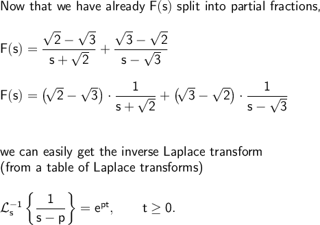 \large\begin{array}{l} \textsf{Now that we have already }\mathsf{F(s)}\textsf{ split into partial fractions,}\\\\ \mathsf{F(s)=\dfrac{\sqrt{2}-\sqrt{3}}{s+\sqrt{2}}+\dfrac{\sqrt{3}-\sqrt{2}}{s-\sqrt{3}}}\\\\ \mathsf{F(s)=\big(\!\sqrt{2}-\sqrt{3}\big)\cdot \dfrac{1}{s+\sqrt{2}}+\big(\!\sqrt{3}-\sqrt{2}\big)\cdot \dfrac{1}{s-\sqrt{3}}}\\\\\\ \textsf{we can easily get the inverse Laplace transform}\\ \textsf{(from a table of Laplace transforms)}\\\\ \mathsf{\mathcal{L}_s^{-1}\left\{\dfrac{1}{s-p}\right\}=e^{pt},\qquad t\ge 0.} \end{array}