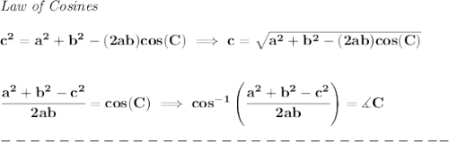 \bf \textit{Law of Cosines}\\\\&#10;c^2 = a^2+b^2-(2ab)cos(C)\implies &#10;c = \sqrt{a^2+b^2-(2ab)cos(C)}&#10;\\\\\\&#10;\cfrac{a^2+b^2-c^2}{2ab}=cos(C)\implies cos^{-1}\left(\cfrac{a^2+b^2-c^2}{2ab}\right)=\measuredangle C\\\\&#10;-------------------------------