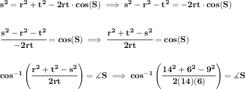 \bf s^2=r^2+t^2-2rt\cdot cos(S)\implies s^2-r^2-t^2=-2rt\cdot cos(S)&#10;\\\\\\&#10;\cfrac{s^2-r^2-t^2}{-2rt}=cos(S)\implies \cfrac{r^2+t^2-s^2}{2rt}=cos(S)&#10;\\\\\\&#10;cos^{-1}\left( \cfrac{r^2+t^2-s^2}{2rt} \right)=\measuredangle S\implies &#10;cos^{-1}\left( \cfrac{14^2+6^2-9^2}{2(14)(6)} \right)=\measuredangle S