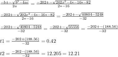 \frac{-b+-\sqrt{b^{2} -4ac} }{2a}=\frac{-202+-\sqrt{202x^{2} -4*-16*-82} }{2*-16}\\\\\frac{-202+-\sqrt{202x^{2} -4*-16*-82} }{2*-16}=\frac{-202+-\sqrt{40804-5248} }{-32}\\\\\frac{-202+-\sqrt{40804-5248} }{-32}=\frac{-202+-\sqrt{35556} }{-32}=\frac{-202+-(188.56) }{-32}\\\\t1=\frac{-202+(188.56) }{-32}=0.42\\\\t2=\frac{-202-(188.56) }{-32}=12.205=12.21