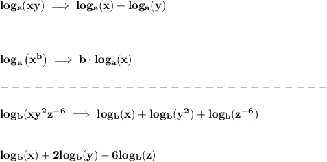\bf log_{{  a}}(xy)\implies log_{{  a}}(x)+log_{{  a}}(y)&#10;\\ \quad \\&#10;% Logarithm of rationals&#10;\\ \quad \\&#10;% Logarithm of exponentials&#10;log_{{  a}}\left( x^{{  b}} \right)\implies {{  b}}\cdot  log_{{  a}}(x)\\\\&#10;-----------------------------\\\\&#10;log_b(xy^2z^{-6}\implies log_b(x)+log_b(y^2)+log_b(z^{-6})&#10;\\\\\\log_b(x)+2log_b(y)-6log_b(z)