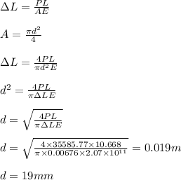 \Delta L=\frac{PL}{AE}\\\\A=\frac{\pi d^2}{4}\\\\\Delta L=\frac{4PL}{\pi d^2E}\\\\d^2=\frac{4PL}{\pi \Delta LE}\\\\d=\sqrt{\frac{4PL}{\pi \Delta LE}}\\\\d=\sqrt{\frac{4\times 35585.77\times 10.668}{\pi \times 0.00676 \times 2.07\times 10^{11}}}=0.019m\\\\d=19mm