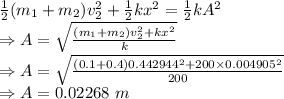 \frac{1}{2}(m_1+m_2)v_2^2+\frac{1}{2}kx^2=\frac{1}{2}kA^2\\\Rightarrow A=\sqrt{\frac{(m_1+m_2)v_2^2+kx^2}{k}}\\\Rightarrow A=\sqrt{\frac{(0.1+0.4)0.442944^2+200\times 0.004905^2}{200}}\\\Rightarrow A=0.02268\ m