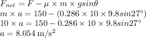 F_{net}=F-\mu \times m \times gsin \theta\\m \times a=150-(0.286 \times 10 \times 9.8sin 27 ^\circ)\\10 \times a=150-0.286 \times 10 \times 9.8sin 27 ^\circ\\a=8.054 \;\rm m/s^{2}