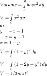 Volume=\int\limits^a_b {base^{2} } \, dy\\ V=\int\limits^1_0 {x^{2} } \, dy\\ as\\y=-x+1\\-x=y-1\\x=1-y\\V=\int\limits^1_0 {(1-y)^{2} } \, dy\\ V=\int\limits^1_0 {(1-2y+y^{2} )} \, dy\\ V=1/3unit^{3}