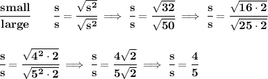 \bf \cfrac{small}{large}\qquad \cfrac{s}{s}=\cfrac{\sqrt{s^2}}{\sqrt{s^2}}\implies \cfrac{s}{s}=\cfrac{\sqrt{32}}{\sqrt{50}}\implies \cfrac{s}{s}=\cfrac{\sqrt{16\cdot 2}}{\sqrt{25\cdot 2}}&#10;\\\\\\&#10;\cfrac{s}{s}=\cfrac{\sqrt{4^2\cdot 2}}{\sqrt{5^2\cdot 2}}\implies \cfrac{s}{s}=\cfrac{4\sqrt{2}}{5\sqrt{2}}\implies \cfrac{s}{s}=\cfrac{4}{5}