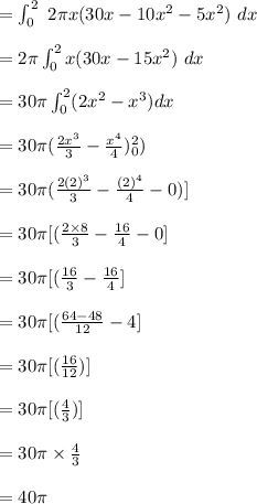 =  \int^{2}_{0}\ 2 \pi x (30x - 10x^2 - 5x^2) \ dx\\\\= 2 \pi \int^{2}_{0}  x (30x - 15x^2) \ dx\\\\= 30 \pi \int^{2}_{0} (2x^2 - x^3) dx\\\\= 30 \pi ( \frac{2x^3}{3} - \frac{x^4}{4})^{2}_{0}) \\\\= 30 \pi ( \frac{2(2)^3}{3} - \frac{(2)^4}{4}-0)]  \\\\= 30 \pi [( \frac{2 \times 8}{3} - \frac{16}{4}-0]  \\\\= 30 \pi [( \frac{16}{3} - \frac{16}{4}]  \\\\= 30 \pi [( \frac{64-48}{12} - 4]  \\\\= 30 \pi [( \frac{16}{12})]  \\\\= 30 \pi [( \frac{4}{3})]  \\\\= 30 \pi \times \frac{4}{3}  \\\\= 40 \pi