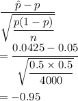 \dfrac{\hat{p}-p}{\sqrt{\dfrac{p(1-p)}{n}}}\\\\=\dfrac{0.0425-0.05}{\sqrt{\dfrac{0.5\times 0.5}{4000}}}\\\\=-0.95