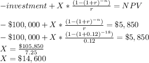 -investment+ X*\frac{(1 - (1 + r)^{-n})}{r} =NPV\\\\-\$100,000 + X*\frac{(1 - (1 + r)^{-n})}{r} =\$5,850\\-\$100,000 + X*\frac{(1 - (1 + 0.12)^{-18})}{0.12} =\$5,850\\X=\frac{\$105,850}{7.25} \\X=\$14,600