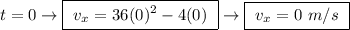 t = 0 \rightarrow \boxed{ \ v_x = 36(0)^2 - 4(0) \ } \rightarrow \boxed{ \ v_x = 0 \ m/s \ }