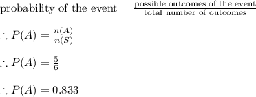 \textrm{probability of the event}=\frac{\textrm{possible outcomes of the event}}{\textrm{total number of outcomes}} \\\\\therefore P(A) = \frac{n(A)}{n(S)} \\\\\therefore P(A) =\frac{5}{6}\\ \\\therefore P(A) = 0.833\\