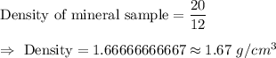 \text{Density of mineral sample}=\dfrac{20}{12}\\\\\Rightarrow\ \text{Density}=1.66666666667\approx1.67\ g/cm^3