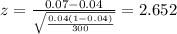 z=\frac{0.07 -0.04}{\sqrt{\frac{0.04(1-0.04)}{300}}}=2.652