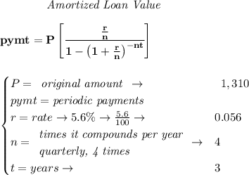 \bf \qquad \qquad \textit{Amortized Loan Value}&#10;\\\\&#10;pymt=P\left[ \cfrac{\frac{r}{n}}{1-\left( 1+ \frac{r}{n}\right)^{-nt}} \right]&#10;\\\\\\&#10;\qquad &#10;\begin{cases}&#10;P=&#10;\begin{array}{llll}&#10;\textit{original amount}\\&#10;\end{array}\to &&#10;\begin{array}{llll}&#10;1,310&#10;\end{array}\\&#10;pymt=\textit{periodic payments}\\&#10;r=rate\to 5.6\%\to \frac{5.6}{100}\to &0.056\\&#10;n=&#10;\begin{array}{llll}&#10;\textit{times it compounds per year}\\&#10;\textit{quarterly, 4 times}&#10;\end{array}\to &4\\&#10;&#10;t=years\to &3&#10;\end{cases}