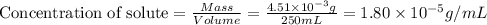 \text{Concentration of solute}=\frac{Mass}{Volume}=\frac{4.51\times 10^{-3}g}{250mL}=1.80\times 10^{-5}g/mL