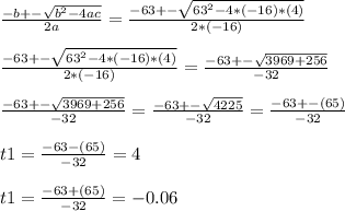 \frac{-b+-\sqrt{b^{2}-4ac } }{2a}=\frac{-63+-\sqrt{63^{2}-4*(-16)*(4)} }{2*(-16)}\\\\\frac{-63+-\sqrt{63^{2}-4*(-16)*(4)} }{2*(-16)}=\frac{-63+-\sqrt{3969+256} }{-32}\\\\\frac{-63+-\sqrt{3969+256} }{-32}=\frac{-63+-\sqrt{4225} }{-32}=\frac{-63+-(65)}{-32}\\\\t1=\frac{-63-(65)}{-32}=4\\\\t1=\frac{-63+(65)}{-32}=-0.06