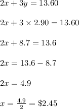 2x+3y=13.60\\\\2x+3\times2.90 =13.60\\\\2x+8.7=13.6\\\\2x=13.6-8.7\\\\2x=4.9\\\\x=\frac{4.9}{2} =\$2.45