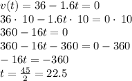 v(t)=36-1.6t=0\\36\cdot \:10-1.6t\cdot \:10=0\cdot \:10\\360-16t=0\\360-16t-360=0-360\\-16t=-360\\t=\frac{45}{2}=22.5