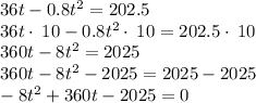 36t - 0.8 t^2=202.5\\36t\cdot \:10-0.8t^2\cdot \:10=202.5\cdot \:10\\360t-8t^2=2025\\360t-8t^2-2025=2025-2025\\-8t^2+360t-2025=0