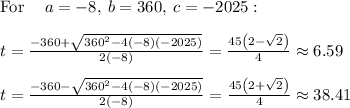 \mathrm{For\:}\quad a=-8,\:b=360,\:c=-2025:\\\\t=\frac{-360+\sqrt{360^2-4\left(-8\right)\left(-2025\right)}}{2\left(-8\right)}=\frac{45\left(2-\sqrt{2}\right)}{4}\approx 6.59\\\\t=\frac{-360-\sqrt{360^2-4\left(-8\right)\left(-2025\right)}}{2\left(-8\right)}=\frac{45\left(2+\sqrt{2}\right)}{4}\approx 38.41
