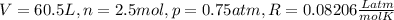 V = 60.5 L, n = 2.5 mol, p = 0.75 atm, R = 0.08206 \frac{L atm}{mol K}