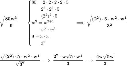 \bf \sqrt{\cfrac{80w^3}{9}}\qquad &#10;\begin{cases}&#10;80=2\cdot 2\cdot 2\cdot 2\cdot 5\\&#10;\qquad 2^2\cdot 2^2\cdot 5\\&#10;\qquad (2^2)^2\cdot 5\\&#10;w^3=w^{2+1}\\&#10;\qquad w^2\cdot w^1\\&#10;9=3\cdot 3\\&#10;\qquad 3^2&#10;\end{cases}\implies \sqrt{\cfrac{(2^2)\cdot 5\cdot w^2\cdot w^1}{3^2}}&#10;\\\\\\&#10;\cfrac{\sqrt{(2^2)\cdot 5\cdot w^2\cdot w^1}}{\sqrt{3^2}}\implies \cfrac{2^2\cdot w\sqrt{5\cdot w^1}}{3}\implies \cfrac{4w\sqrt{5w}}{3}