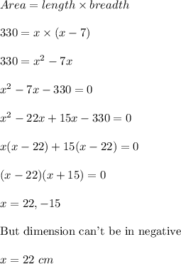 Area=length\times breadth\\\\330=x\times (x-7)\\\\330=x^2-7x\\\\x^2-7x-330=0\\\\x^2-22x+15x-330=0\\\\x(x-22)+15(x-22)=0\\\\(x-22)(x+15)=0\\\\x=22,-15\\\\\text{But dimension can't be in negative}\\\\x=22\ cm