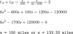 t_A+t_B=\frac{s}{100}+\frac{s}{6s-600}=2\\\\6s^2-600s+100s=1200s-120000\\\\6s^2-1700s+120000=0\\\\\texttt{s = 150 miles or s = 133.33 miles}