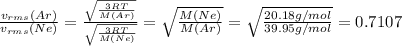 \frac{v_{rms}(Ar)}{v_{rms}(Ne)}=\frac{\sqrt{\frac{3RT}{M(Ar)}}}{\sqrt{\frac{3RT}{M(Ne)} }} =\sqrt{\frac{M(Ne)}{M(Ar)}} =\sqrt{\frac{20.18g/mol}{39.95g/mol} } =0.7107