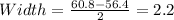 Width= \frac{60.8-56.4}{2}=2.2