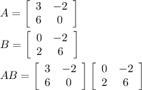 A=  \left[\begin{array}{cc}3&-2\\6&0\end{array}\right] &#10;\\&#10;\\B=  \left[\begin{array}{cc}0&-2\\2&6\end{array}\right] &#10;\\&#10;\\AB= \left[\begin{array}{cc}3&-2\\6&0\end{array}\right]  \left[\begin{array}{cc}0&-2\\2&6\end{array}\right] &#10;