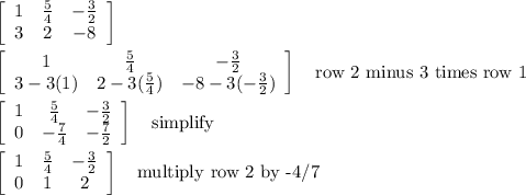 \left[\begin{array}{ccc}1&\frac{5}{4}&-\frac{3}{2}\\3&2&-8\end{array}\right] \\\\\left[\begin{array}{ccc}1&\frac{5}{4}&-\frac{3}{2}\\3-3(1)&2-3(\frac{5}{4})&-8-3(-\frac{3}{2})\end{array}\right] \quad\text{row 2 minus 3 times row 1}\\\\\left[\begin{array}{ccc}1&\frac{5}{4}&-\frac{3}{2}\\0&-\frac{7}{4}&-\frac{7}{2}\end{array}\right] \quad\text{simplify}\\\\\left[\begin{array}{ccc}1&\frac{5}{4}&-\frac{3}{2}\\0&1&2\end{array}\right] \quad\text{multiply row 2 by -4/7}