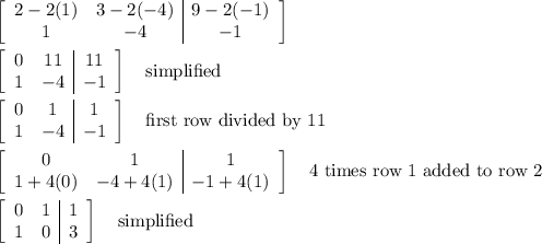 \left[\begin{array}{cc|c}2-2(1)&3-2(-4)&9-2(-1)\\1&-4&-1\end{array}\right]\\\\\left[\begin{array}{cc|c}0&11&11\\1&-4&-1\end{array}\right] \quad\text{simplified}\\\\\left[\begin{array}{cc|c}0&1&1\\1&-4&-1\end{array}\right] \quad\text{first row divided by 11}\\\\\left[\begin{array}{cc|c}0&1&1\\1+4(0)&-4+4(1)&-1+4(1)\end{array}\right] \quad\text{4 times row 1 added to row 2}\\\\\left[\begin{array}{cc|c}0&1&1\\1&0&3\end{array}\right] \quad\text{simplified}