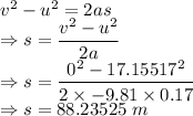v^2-u^2=2as\\\Rightarrow s=\dfrac{v^2-u^2}{2a}\\\Rightarrow s=\dfrac{0^2-17.15517^2}{2\times -9.81\times 0.17}\\\Rightarrow s=88.23525\ m