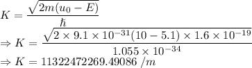 K=\dfrac{\sqrt{2m(u_0-E)}}{\hslash}\\\Rightarrow K=\dfrac{\sqrt{2\times 9.1\times 10^{-31}(10-5.1)\times 1.6\times 10^{-19}}}{1.055\times 10^{-34}}\\\Rightarrow K=11322472269.49086\ /m
