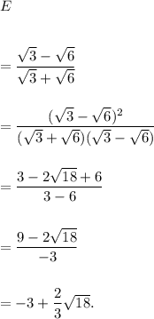 E\\\\\\=\dfrac{\sqrt 3-\sqrt 6}{\sqrt 3+\sqrt 6}\\\\\\=\dfrac{(\sqrt 3-\sqrt 6)^2}{(\sqrt 3+\sqrt 6)(\sqrt 3-\sqrt 6)}\\\\\\=\dfrac{3-2\sqrt {18}+6}{3-6}\\\\\\=\dfrac{9-2\sqrt{18}}{-3}\\\\\\=-3+\dfrac{2}{3}\sqrt{18}.