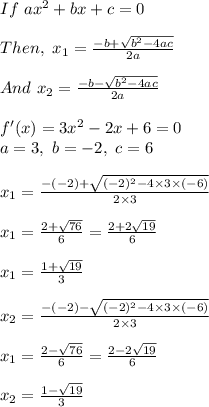 If\ ax^2+bx+c=0\\\\Then,\ x_{1}=\frac{-b+\sqrt{b^2-4ac}}{2a}\\ \\And\ x_{2}=\frac{-b-\sqrt{b^2-4ac}}{2a}\\\\f'(x)=3x^2-2x+6=0\\a=3,\ b=-2,\ c=6\\\\\ x_{1}=\frac{-(-2)+\sqrt{(-2)^2-4\times3\times(-6)}}{2\times3}\\\\x_{1}=\frac{2+\sqrt{76}}{6}=\frac{2+2\sqrt{19}}{6}\\\\x_{1}=\frac{1+\sqrt{19}}{3}\\\\x_{2}=\frac{-(-2)-\sqrt{(-2)^2-4\times3\times(-6)}}{2\times3}\\\\x_{1}=\frac{2-\sqrt{76}}{6}=\frac{2-2\sqrt{19}}{6}\\\\x_{2}=\frac{1-\sqrt{19}}{3}