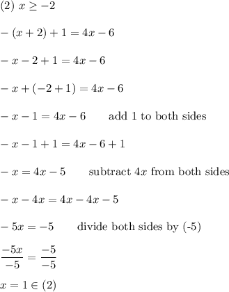 (2)\ x\geq-2\\\\-(x+2)+1=4x-6\\\\-x-2+1=4x-6\\\\-x+(-2+1)=4x-6\\\\-x-1=4x-6\qquad\text{add 1 to both sides}\\\\-x-1+1=4x-6+1\\\\-x=4x-5\qquad\text{subtract}\ 4x\ \text{from both sides}\\\\-x-4x=4x-4x-5\\\\-5x=-5\qquad\text{divide both sides by (-5)}\\\\\dfrac{-5x}{-5}=\dfrac{-5}{-5}\\\\x=1\in(2)