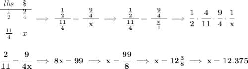\bf \begin{array}{ccll} lbs&\$\\ \cline{1-2} \frac{1}{2}&\frac{9}{4}\\\\ \frac{11}{4}&x \end{array}\implies \cfrac{~~\frac{1}{2}~~}{\frac{11}{4}}=\cfrac{~~\frac{9}{4}~~}{x}\implies\cfrac{~~\frac{1}{2}~~}{\frac{11}{4}}=\cfrac{~~\frac{9}{4}~~}{\frac{x}{1}}\implies \cfrac{1}{2}\cdot \cfrac{4}{11}\cdot \cfrac{9}{4}\cdot \cfrac{1}{x} \\\\\\ \cfrac{2}{11}=\cfrac{9}{4x}\implies 8x=99\implies x=\cfrac{99}{8}\implies x = 12\frac{3}{8}\implies x=12.375