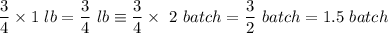 \displaystyle \frac{3}{4} \times  1 \ lb = \frac{3}{4}  \ lb \equiv   \frac{3}{4} \times   \ 2 \ batch = \frac{3}{2}    \ batch = 1.5 \ batch