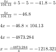 \frac{4x}{104.13}+5-5=-41.8-5\\\\\frac{4x}{104.13}=-46.8\\\\4x=-46.8\times 104.13\\\\4x=-4873.284\\\\x=\frac{-4873.284}{4}=-1218.321