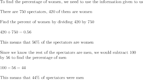 \text{To find the percentage of women, we need to use the information given to us}\\\\\text{There are 750 spectators, 420 of them are women}\\\\\text{Find the percent of women by dividing 420 by 750}\\\\420\div750=0.56\\\\\text{This means that 56\% of the spectators are women}\\\\\text{Since we know the rest of the spectators are men, we would subtract 100}\\\text{by 56 to find the percentage of men}\\\\100-56=44\\\\\text{This means that 44\% of spectators were men}
