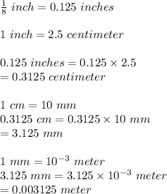 \frac{1}{8}\ inch=0.125\ inches\\\\1\ inch=2.5\ centimeter\\\\0.125\ inches=0.125\times2.5\\=0.3125\ centimeter\\\\1\ cm=10\ mm\\0.3125\ cm=0.3125\times10\ mm\\=3.125\ mm\\\\1\ mm=10^{-3}\ meter\\3.125\ mm=3.125\times10^{-3}\ meter\\=0.003125\ meter