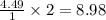 \frac{4.49}{1}\times 2=8.98