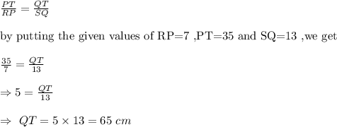 \frac{PT}{RP}=\frac{QT}{SQ}\\\\\text{by putting the given values of RP=7 ,PT=35 and SQ=13 ,we get}\\\\\frac{35}{7}=\frac{QT}{13}\\\\\Rightarrow5=\frac{QT}{13}\\\\\Rightarrow\ QT=5\times13=65\ cm